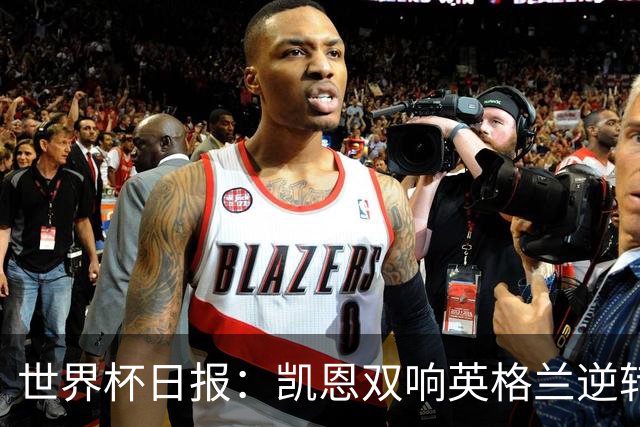 世界杯日报：凯恩双响英格兰逆转晋级 比利时内讧后加时绝杀
