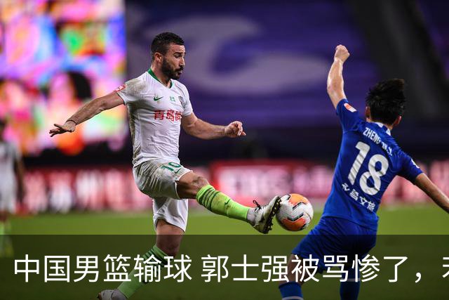 中国男篮输球 郭士强被骂惨了，若无缘第二阶段 下课将毫无悬念！