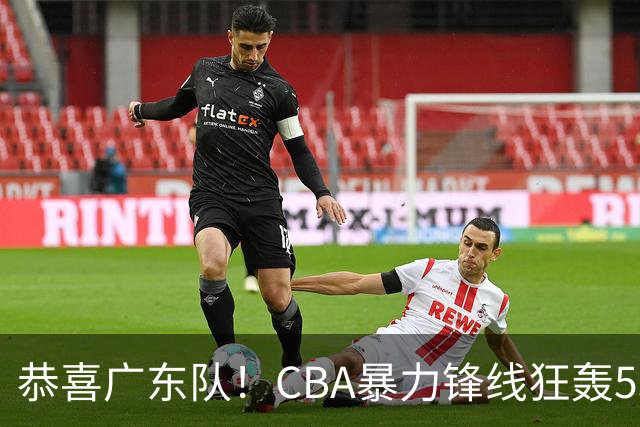 恭喜广东队！CBA暴力锋线狂轰53分，或被朱芳雨重金挖走？